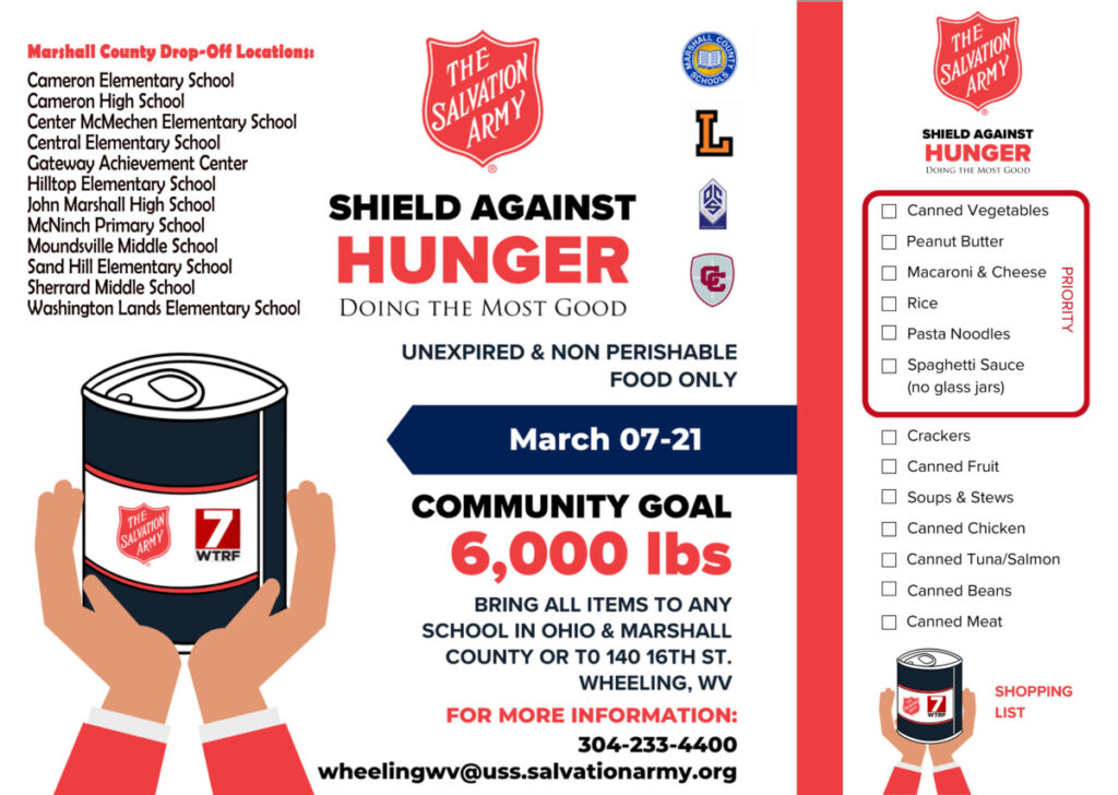 The Salvation Army is teaming with Marshall County Schools for its Shield Against Hunger campaign. You can bring unexpired, non-perishable food items, during school hours, to one of the 12 participating locations in Marshall County from Friday, March 7 through Friday, March 21, 2025. Marshall County Drop-Off Locations:
Cameron Elementary School
Cameron High School 
Center McMechen Elementary School
Central Elementary School
Gateway Achievement Center
Hilltop Elementary School
John Marshall High School
McNinch Primary School
Moundsville Middle School
Sand Hill Elementary School
Sherrard Middle School
Washington Lands Elementary School
